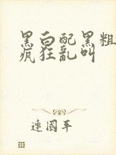 黑白配黑粗硬大疯狂乱叫