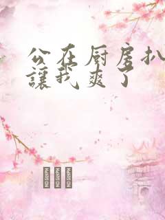 公在厨房扒开腿让我爽了