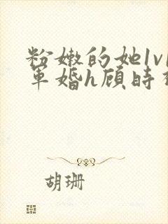 粉嫩的她1v1军婚h顾时视频