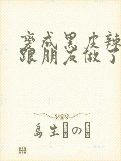 变成黑皮辣妹后跟朋友做了无增删接档