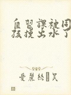 自习课被同桌男孩摸出水了