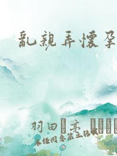 乱亲弄怀孕小说