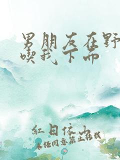 男朋友在野外猛吃我下面