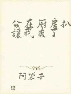 公在厨房扒开腿让我爽了