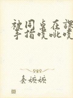 被同桌在课桌下手指噗呲噗呲