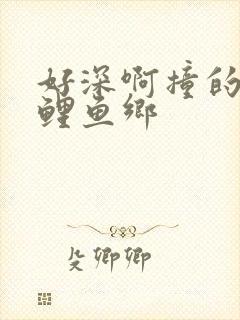 好深啊撞的好吗鲤鱼乡