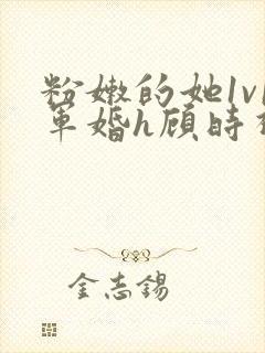 粉嫩的她1v1军婚h顾时视频