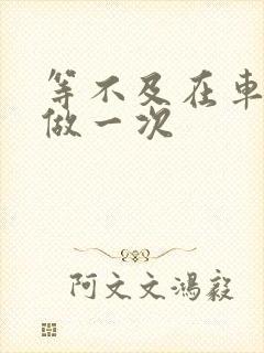 等不及在车里先做一次