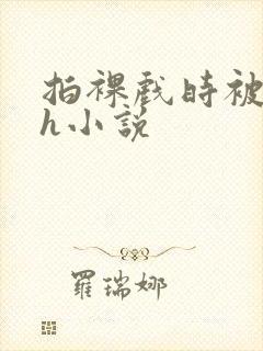 拍裸戏时被c了h小说