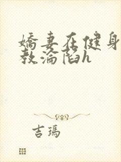 娇妻在健身房调教沦陷h