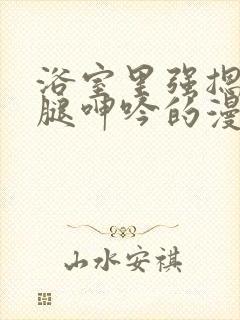 浴室里强摁做开腿呻吟的漫画