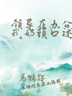 领导在办公室含我奶头口述