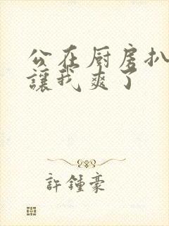 公在厨房扒开腿让我爽了