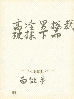 高冷男总裁憋尿被揉下面