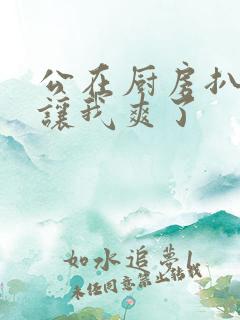 公在厨房扒开腿让我爽了