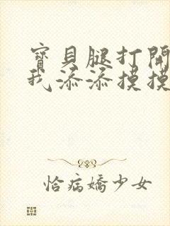 宝贝腿打开点让我添添摸摸免费