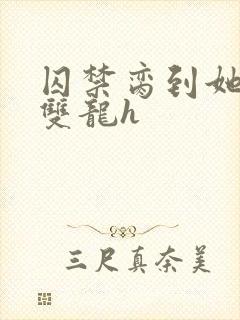 囚禁脔到她哭h双龙h