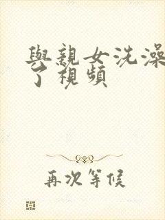 与亲女洗澡时伦了视频