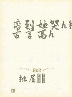 脔到她哭h粗话古言高h