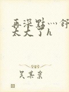 再深点灬舒服灬太大了h