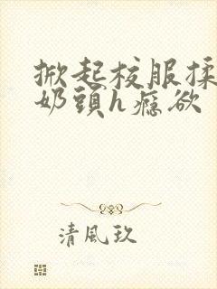 掀起校服揉她的奶头h瘾欲