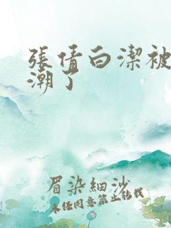 张倩白洁被弄高潮了