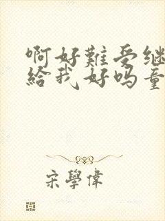 啊好难受继续再给我好吗童声版