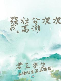 强壮公次次弄得我高潮