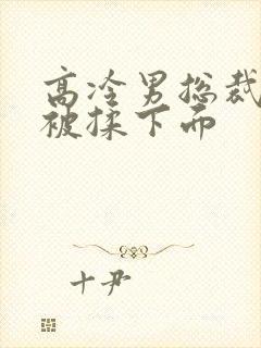 高冷男总裁憋尿被揉下面