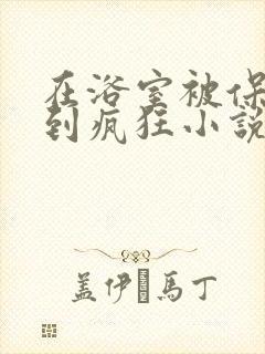 在浴室被保安C到疯狂小说