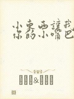 小东西让我尝尝你的小嘴巴