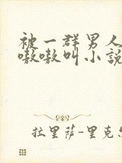被一群男人玩得嗷嗷叫小说