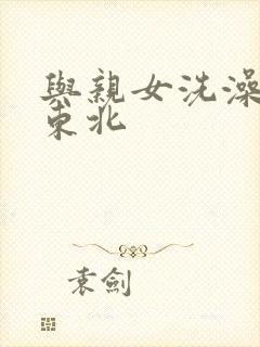 与亲女洗澡伦了东北