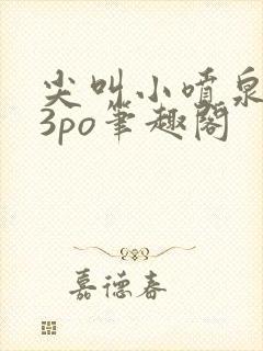 尖叫小喷泉1v3po笔趣阁