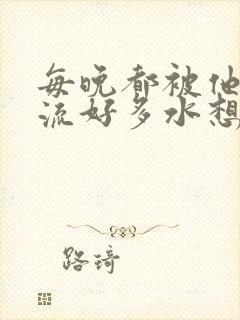 每晚都被他添的流好多水想要