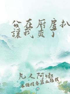 公在厨房扒开腿让我爽了