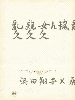 乱亲女h秽乱长久久久