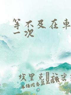 等不及在车里做一次