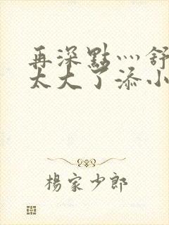 再深点灬舒服灬太大了添小书