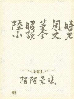 陆昭菱周时阅的小说全文免费阅读