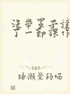 没带罩子让他C了一节课作文知乎