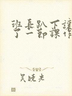 班长趴下让我C了一节课作文