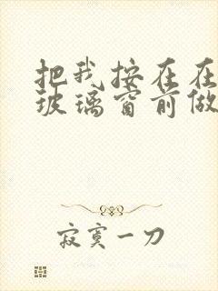 把我按在在落地玻璃窗前做