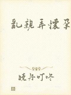 乱亲弄怀孕小说