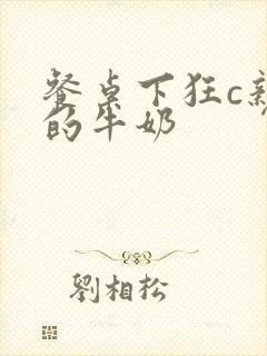 餐桌下狂c亲女的牛奶