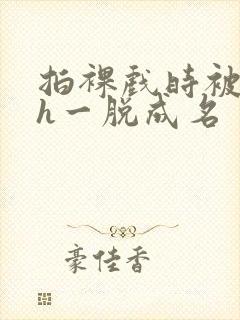 拍裸戏时被c了h一脱成名