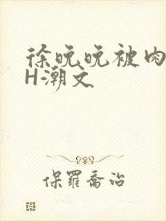 徐晚晚被肉干高H潮文