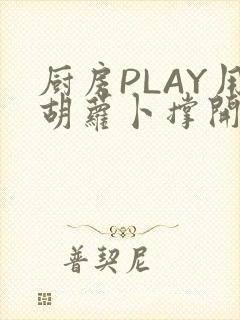 厨房PLAY用胡萝卜撑开男男