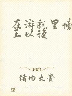 在游戏里傍上野王以后