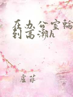 在办公室轮流澡到高潮h